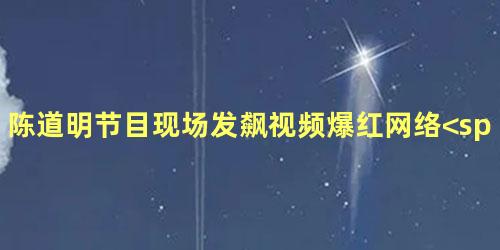陈道明节目现场发飙视频爆红网络<span
